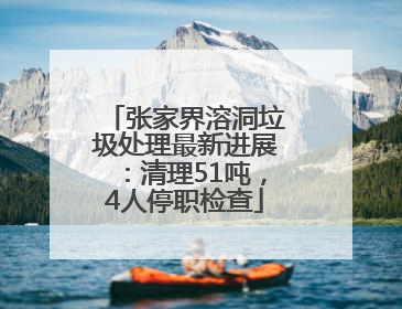 张家界溶洞垃圾处理最新进展：清理51吨，4人停职检查