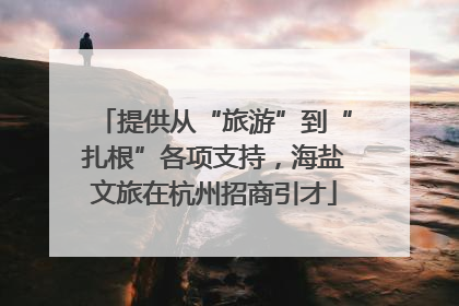提供从“旅游”到“扎根”各项支持，海盐文旅在杭州招商引才