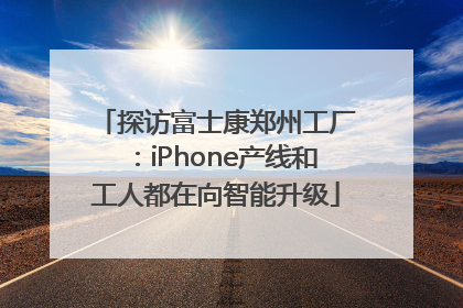 探访富士康郑州工厂：iPhone产线和工人都在向智能升级