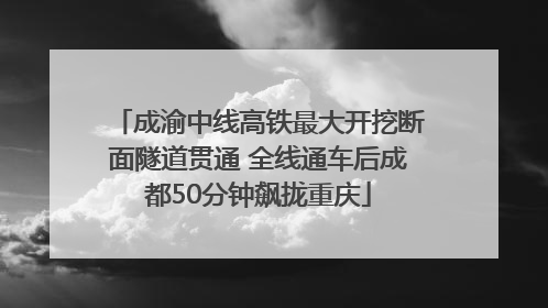 成渝中线高铁最大开挖断面隧道贯通 全线通车后成都50分钟飙拢重庆