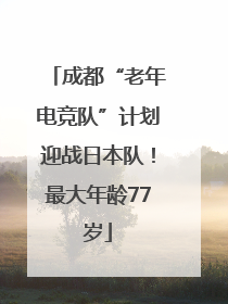 成都“老年电竞队”计划迎战日本队！最大年龄77岁