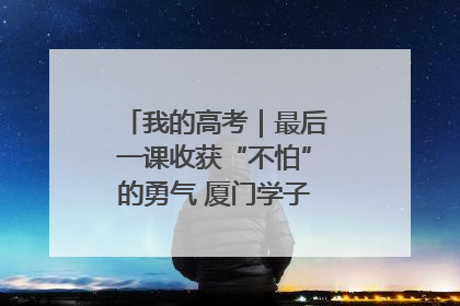 我的高考｜最后一课收获“不怕”的勇气 厦门学子万里同风赴新程