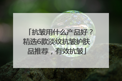 抗皱用什么产品好？精选6款淡纹抗皱护肤品推荐，有效抗皱