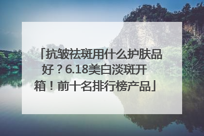抗皱祛斑用什么护肤品好？6.18美白淡斑开箱！前十名排行榜产品