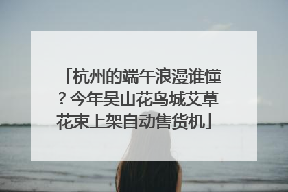 杭州的端午浪漫谁懂？今年吴山花鸟城艾草花束上架自动售货机