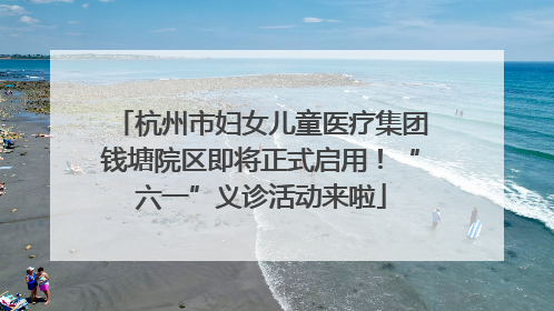 杭州市妇女儿童医疗集团钱塘院区即将正式启用！“六一”义诊活动来啦