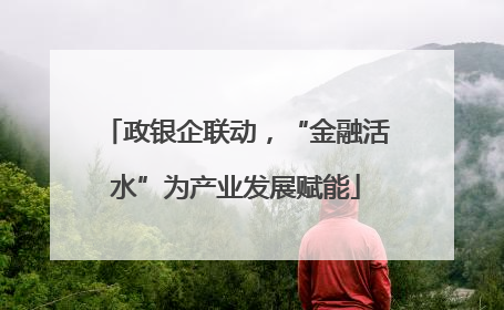 政银企联动，“金融活水”为产业发展赋能