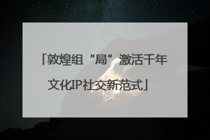 敦煌组“局”激活千年文化IP社交新范式
