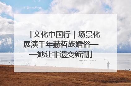 文化中国行｜场景化展演千年赫哲族婚俗——她让非遗变新潮