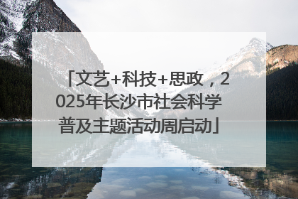 文艺+科技+思政，2025年长沙市社会科学普及主题活动周启动
