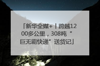 新华全媒+丨跨越1200多公里，308吨“巨无霸快递”送货记