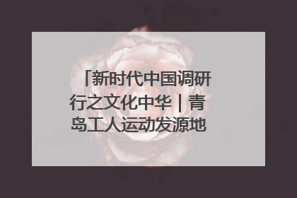 新时代中国调研行之文化中华｜青岛工人运动发源地红色文化浸人心