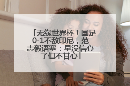 无缘世界杯！国足0-1不敌印尼，范志毅语塞：早没信心了但不甘心
