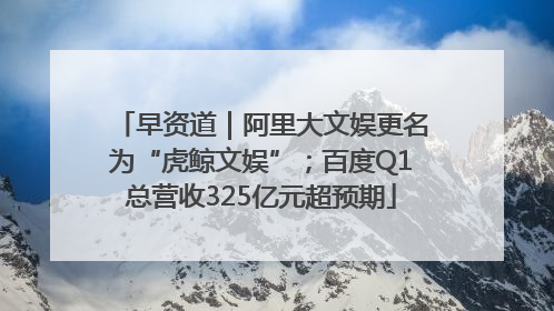 早资道｜阿里大文娱更名为“虎鲸文娱”；百度Q1总营收325亿元超预期
