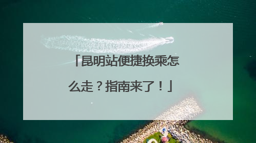 昆明站便捷换乘怎么走？指南来了！
