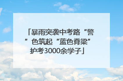 暴雨突袭中考路“警”色筑起“蓝色脊梁”护考3000余学子