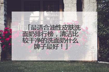 最适合油性皮肤洗面奶排行榜，清洁比较干净的洗面奶什么牌子最好！