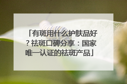 有斑用什么护肤品好？祛斑口碑分享：国家唯一认证的祛斑产品