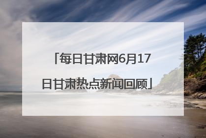 每日甘肃网6月17日甘肃热点新闻回顾