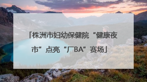 株洲市妇幼保健院“健康夜市”点亮“厂BA”赛场
