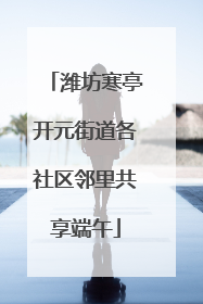 潍坊寒亭开元街道各社区邻里共享端午