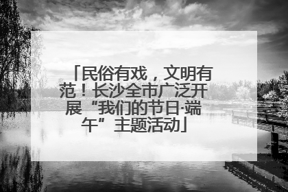 民俗有戏，文明有范！长沙全市广泛开展“我们的节日·端午”主题活动