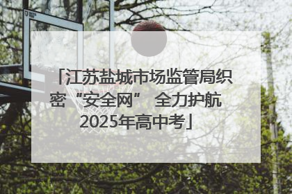 江苏盐城市场监管局织密“安全网” 全力护航2025年高中考