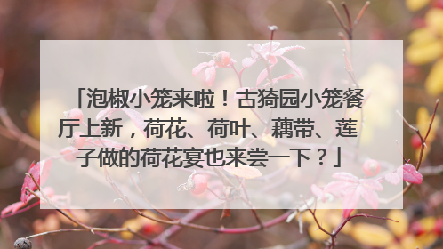 泡椒小笼来啦！古猗园小笼餐厅上新，荷花、荷叶、藕带、莲子做的荷花宴也来尝一下？