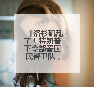 洛杉矶乱了！特朗普下令部署国民警卫队，防长称或出动军队