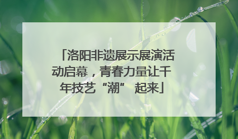 洛阳非遗展示展演活动启幕，青春力量让千年技艺“潮” 起来