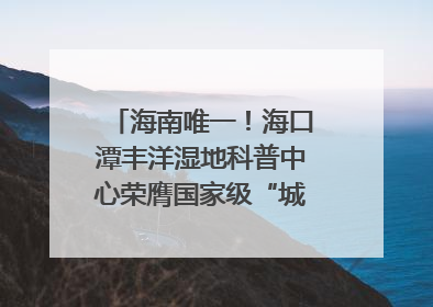 海南唯一！海口潭丰洋湿地科普中心荣膺国家级“城市儿童友好空间建设园区”称号