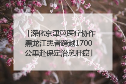 深化京津冀医疗协作 黑龙江患者跨越1700公里赴保定治愈肝癌