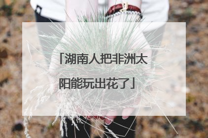 湖南人把非洲太阳能玩出花了