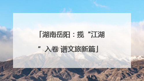 湖南岳阳：揽“江湖”入卷 谱文旅新篇