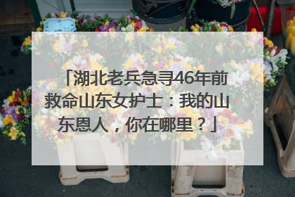 湖北老兵急寻46年前救命山东女护士：我的山东恩人，你在哪里？