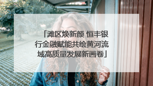 滩区焕新颜 恒丰银行金融赋能共绘黄河流域高质量发展新画卷