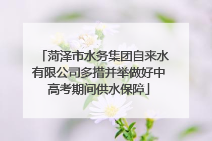 菏泽市水务集团自来水有限公司多措并举做好中高考期间供水保障