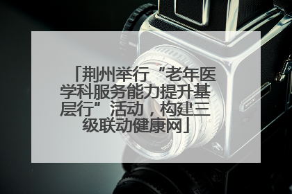 荆州举行“老年医学科服务能力提升基层行”活动，构建三级联动健康网