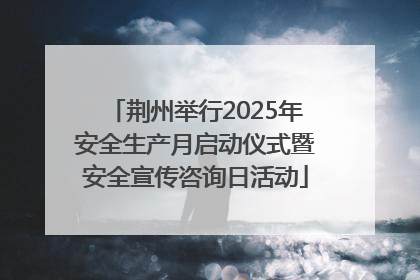 荆州举行2025年安全生产月启动仪式暨安全宣传咨询日活动