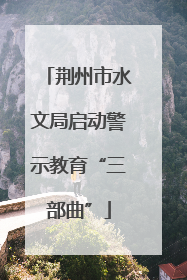 荆州市水文局启动警示教育“三部曲”