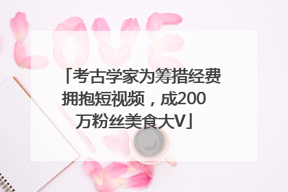 考古学家为筹措经费拥抱短视频，成200万粉丝美食大V