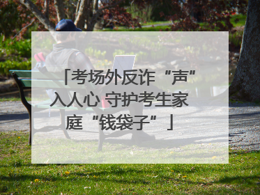 考场外反诈“声”入人心 守护考生家庭“钱袋子”