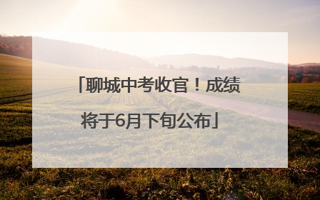 聊城中考收官！成绩将于6月下旬公布