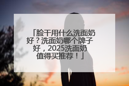 脸干用什么洗面奶好？洗面奶哪个牌子好，2025洗面奶值得买推荐！