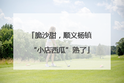 脆沙甜，顺义杨镇“小店西瓜”熟了