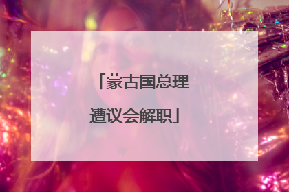 蒙古国总理遭议会解职