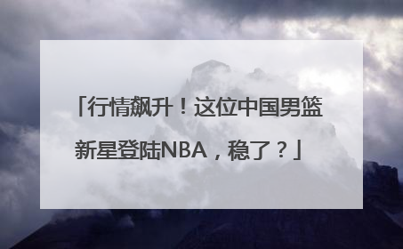 行情飙升！这位中国男篮新星登陆NBA，稳了？