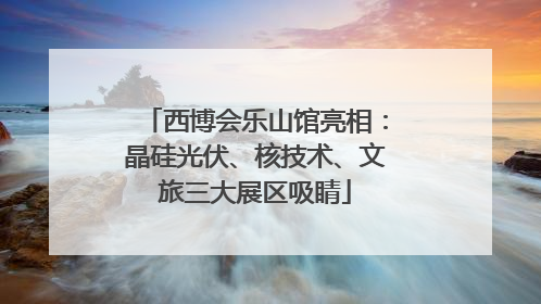 西博会乐山馆亮相：晶硅光伏、核技术、文旅三大展区吸睛