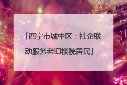 西宁市城中区：社企联动服务老旧楼院居民