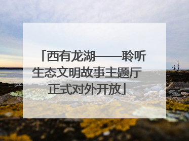 西有龙湖——聆听生态文明故事主题厅正式对外开放